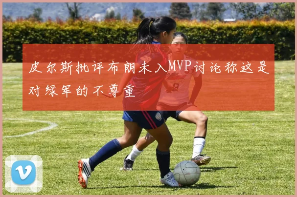 皮尔斯批评布朗未入MVP讨论称这是对绿军的不尊重
