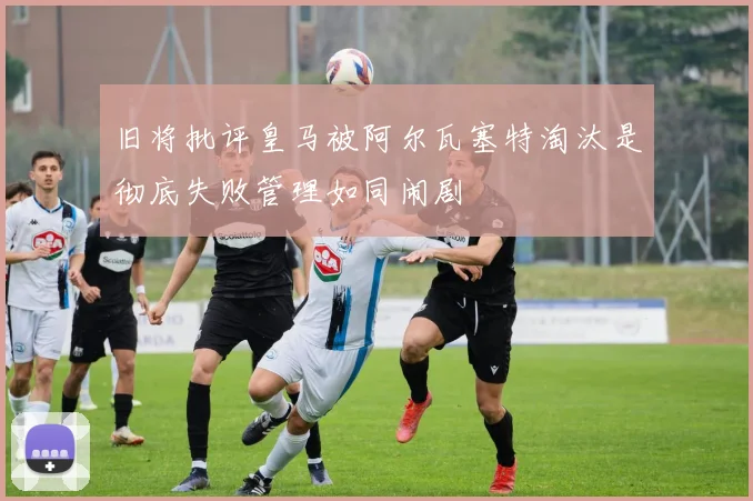 旧将批评皇马被阿尔瓦塞特淘汰是彻底失败管理如同闹剧