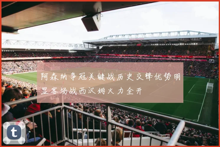 阿森纳争冠关键战历史交锋优势明显客场战西汉姆火力全开