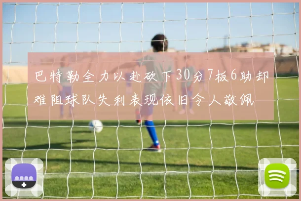 巴特勒全力以赴砍下30分7板6助却难阻球队失利表现依旧令人敬佩