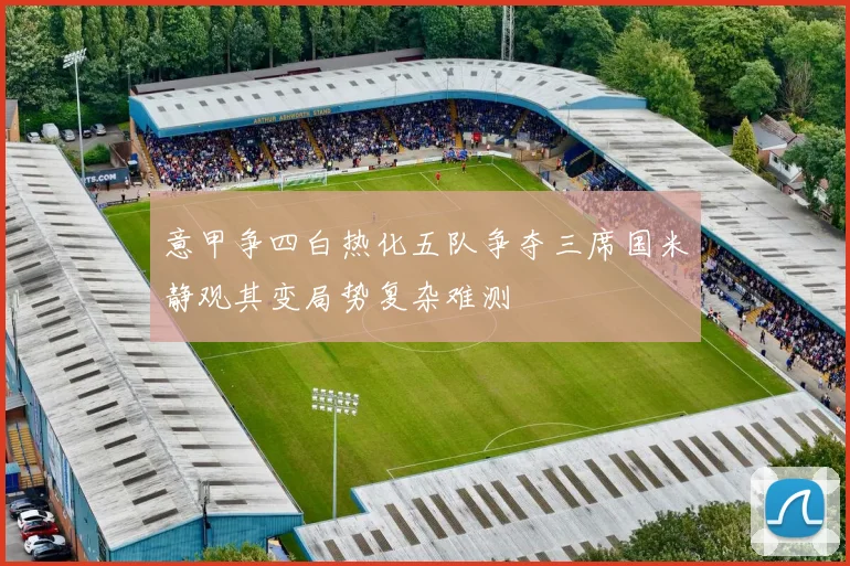 意甲争四白热化五队争夺三席国米静观其变局势复杂难测
