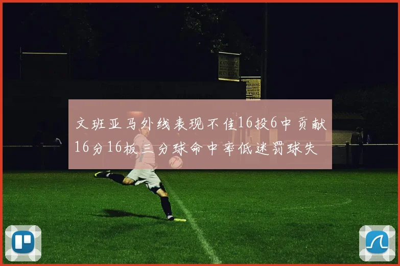 文班亚马外线表现不佳16投6中贡献16分16板三分球命中率低迷罚球失准影响球队表现