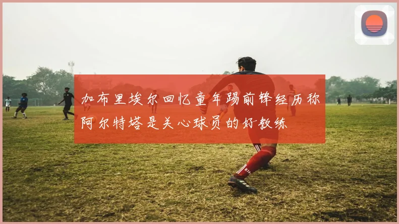 加布里埃尔回忆童年踢前锋经历称阿尔特塔是关心球员的好教练