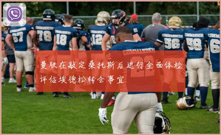 曼联在敲定桑托斯后进行全面体检评估埃德松转会事宜