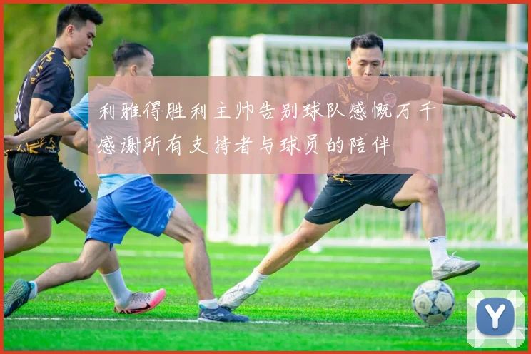 利雅得胜利主帅告别球队感慨万千感谢所有支持者与球员的陪伴