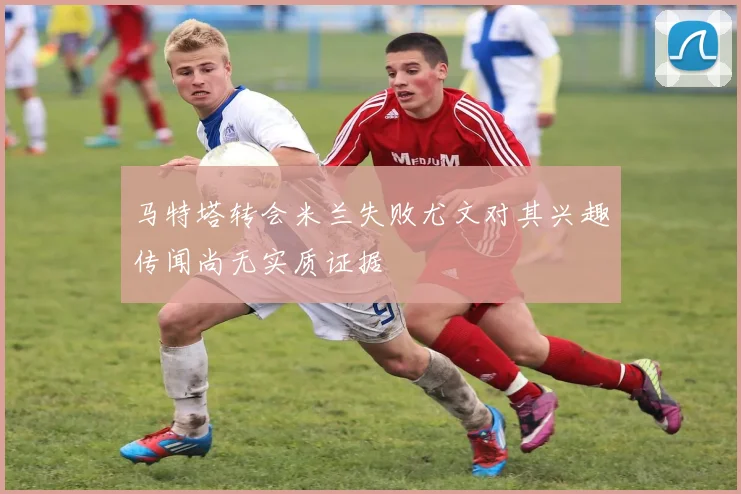 马特塔转会米兰失败尤文对其兴趣传闻尚无实质证据